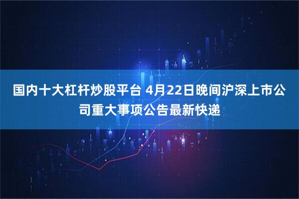 国内十大杠杆炒股平台 4月22日晚间沪深上市公司重大事项公告最新快递