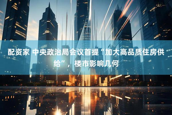 配资家 中央政治局会议首提“加大高品质住房供给”，楼市影响几何