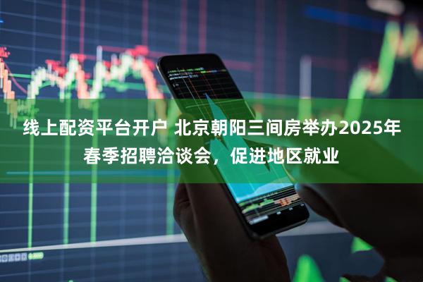 线上配资平台开户 北京朝阳三间房举办2025年春季招聘洽谈会，促进地区就业