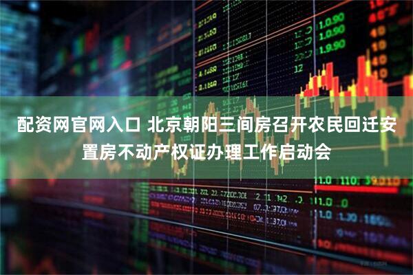 配资网官网入口 北京朝阳三间房召开农民回迁安置房不动产权证办理工作启动会