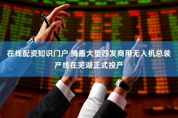 在线配资知识门户 腾盾大型四发商用无人机总装产线在芜湖正式投产