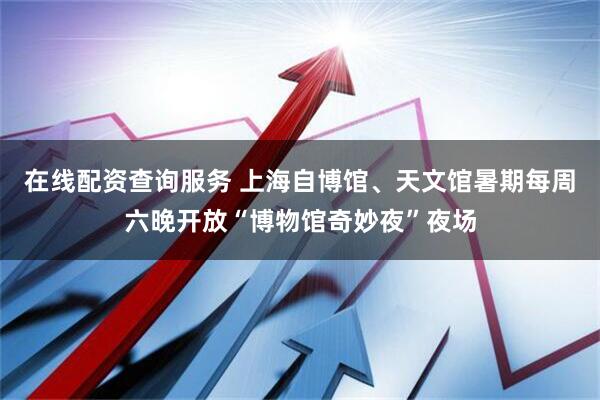 在线配资查询服务 上海自博馆、天文馆暑期每周六晚开放“博物馆奇妙夜”夜场