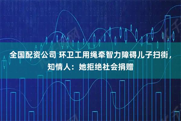全国配资公司 环卫工用绳牵智力障碍儿子扫街，知情人：她拒绝社会捐赠