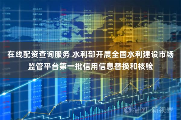 在线配资查询服务 水利部开展全国水利建设市场监管平台第一批信用信息替换和核验