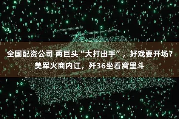 全国配资公司 两巨头“大打出手”，好戏要开场？美军火商内讧，歼36坐看窝里斗