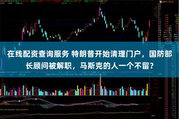 在线配资查询服务 特朗普开始清理门户,国防部长顾问被解职,马斯克的人一个不留?