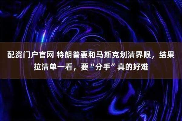 配资门户官网 特朗普要和马斯克划清界限，结果拉清单一看，要“分手”真的好难