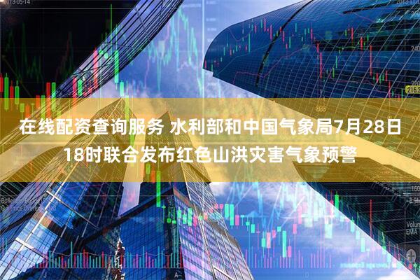 在线配资查询服务 水利部和中国气象局7月28日18时联合发布红色山洪灾害气象预警