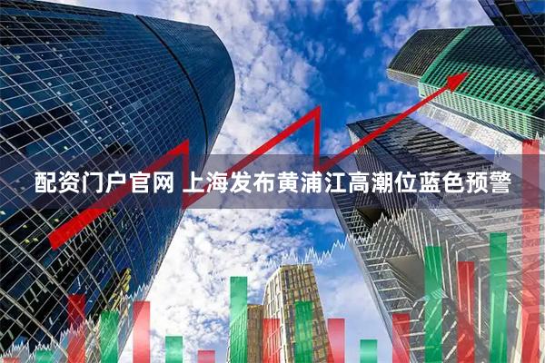配资门户官网 上海发布黄浦江高潮位蓝色预警