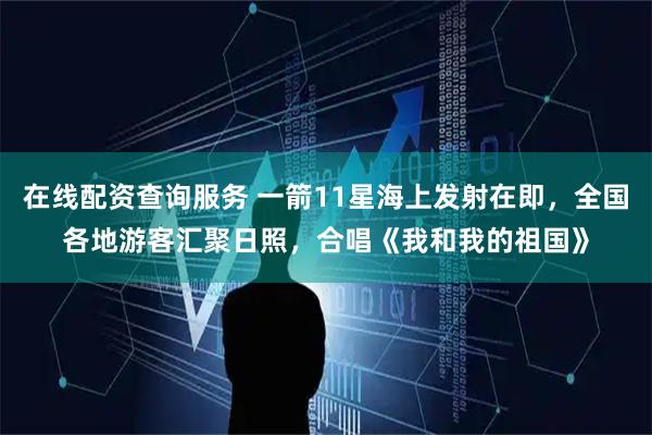 在线配资查询服务 一箭11星海上发射在即，全国各地游客汇聚日照，合唱《我和我的祖国》
