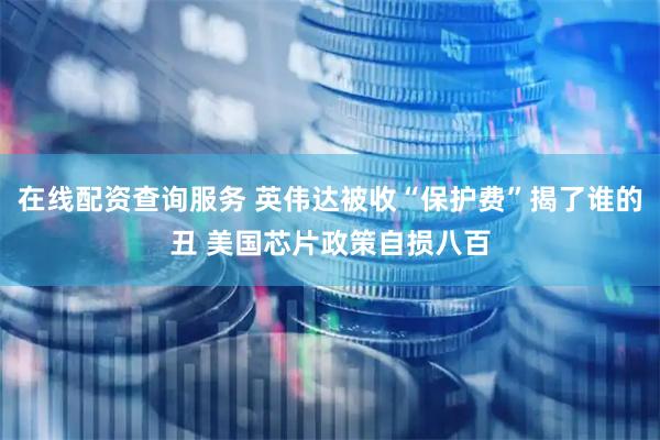 在线配资查询服务 英伟达被收“保护费”揭了谁的丑 美国芯片政策自损八百