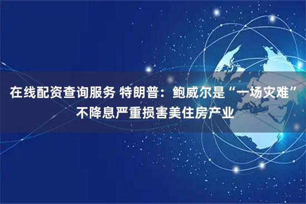 在线配资查询服务 特朗普：鲍威尔是“一场灾难” 不降息严重损害美住房产业