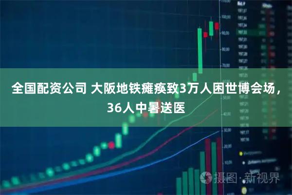 全国配资公司 大阪地铁瘫痪致3万人困世博会场，36人中暑送医