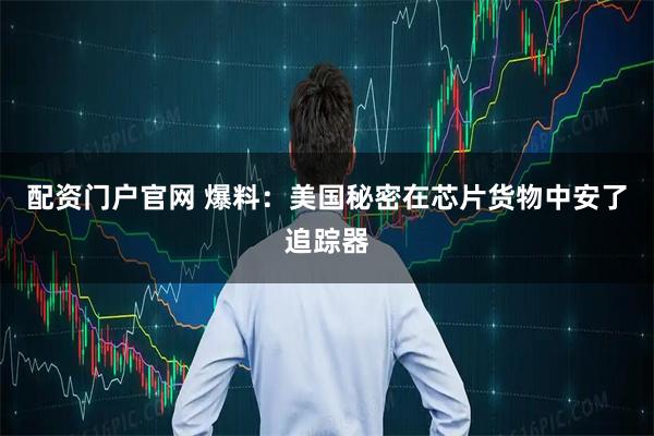 配资门户官网 爆料：美国秘密在芯片货物中安了追踪器