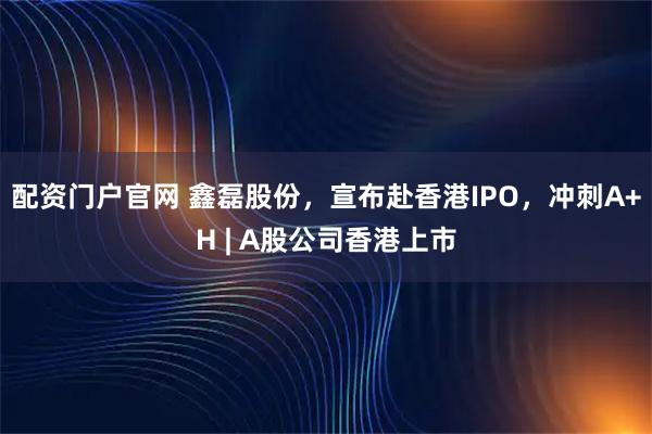 配资门户官网 鑫磊股份，宣布赴香港IPO，冲刺A+H | A股公司香港上市