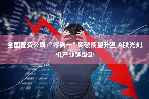 全国配资公司 “零到一”突破期望升温 A股光刻机产业链躁动