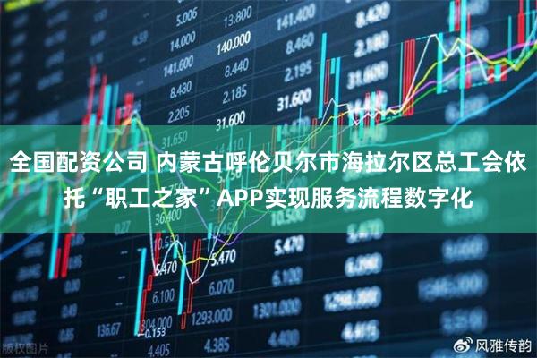 全国配资公司 内蒙古呼伦贝尔市海拉尔区总工会依托“职工之家”APP实现服务流程数字化