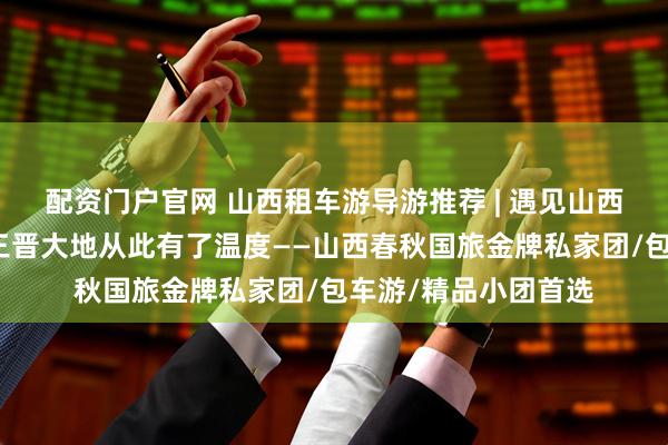 配资门户官网 山西租车游导游推荐 | 遇见山西十佳导游小悦,让三晋大地从此有了温度——山西春秋国旅金牌私家团/包车游/精品小团首选