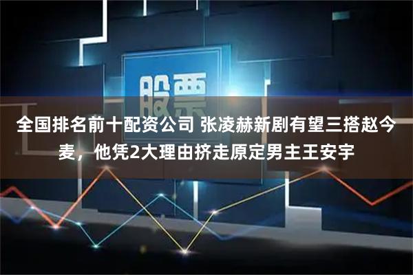 全国排名前十配资公司 张凌赫新剧有望三搭赵今麦，他凭2大理由挤走原定男主王安宇