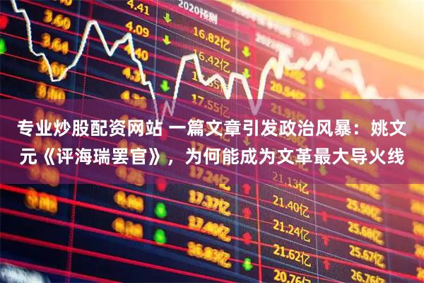 专业炒股配资网站 一篇文章引发政治风暴：姚文元《评海瑞罢官》，为何能成为文革最大导火线