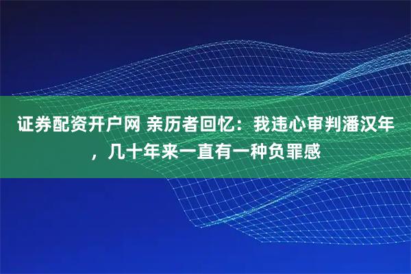 证券配资开户网 亲历者回忆：我违心审判潘汉年，几十年来一直有一种负罪感
