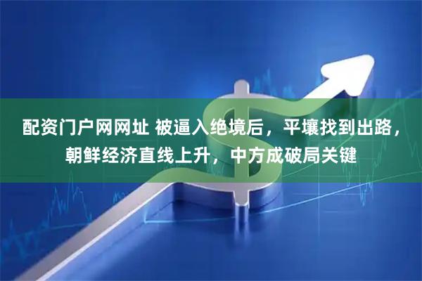 配资门户网网址 被逼入绝境后,平壤找到出路,朝鲜经济直线上升,中方成破局关键