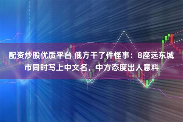配资炒股优质平台 俄方干了件怪事:8座远东城市同时写上中文名,中方态度出人意料