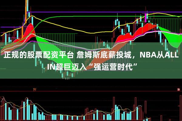正规的股票配资平台 詹姆斯底薪投城,NBA从ALL IN超巨迈入“强运营时代”