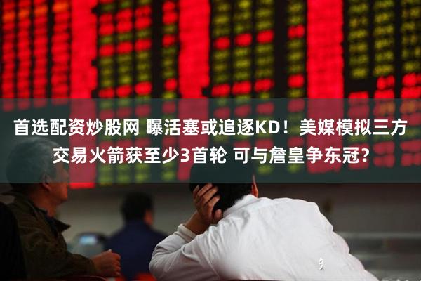 首选配资炒股网 曝活塞或追逐KD！美媒模拟三方交易火箭获至少3首轮 可与詹皇争东冠？