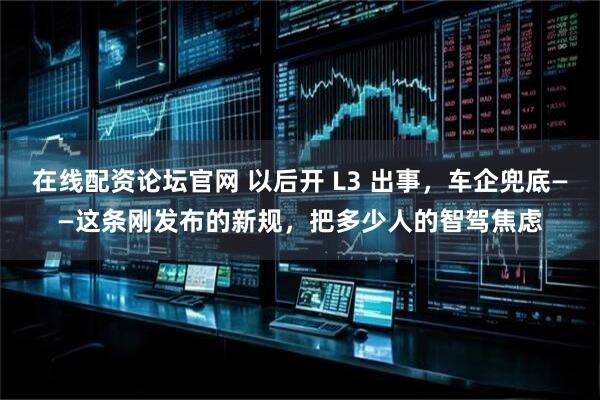 在线配资论坛官网 以后开 L3 出事,车企兜底——这条刚发布的新规,把多少人的智驾焦虑