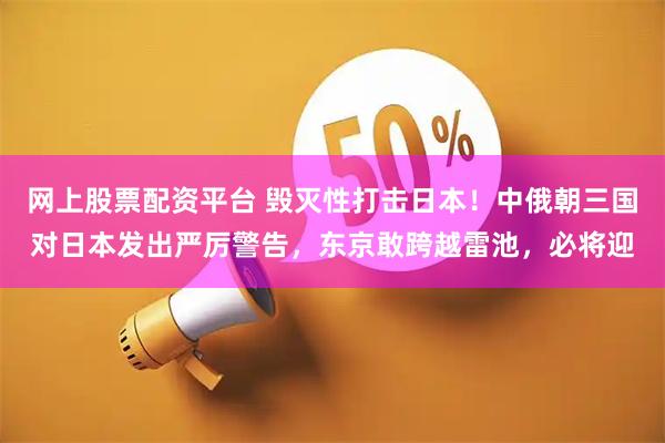 网上股票配资平台 毁灭性打击日本！中俄朝三国对日本发出严厉警告，东京敢跨越雷池，必将迎