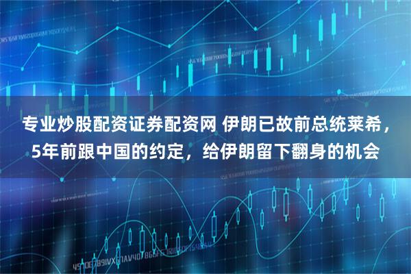 专业炒股配资证券配资网 伊朗已故前总统莱希，5年前跟中国的约定，给伊朗留下翻身的机会