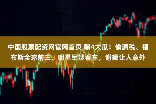中国股票配资网官网首页 曝4大瓜！偷漏税、福布斯全球前三、明星军嫂看车，谢娜让人意外