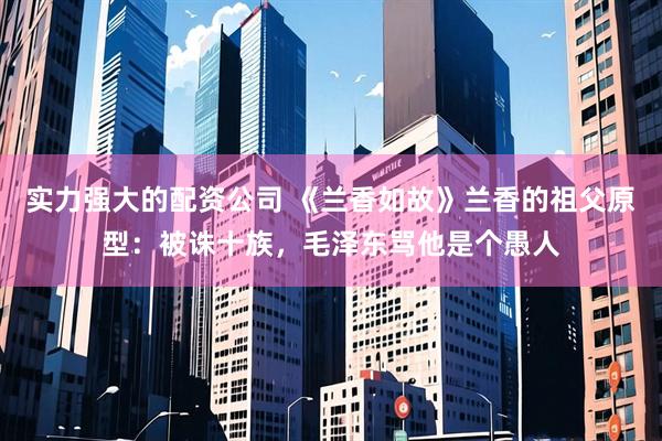 实力强大的配资公司 《兰香如故》兰香的祖父原型：被诛十族，毛泽东骂他是个愚人
